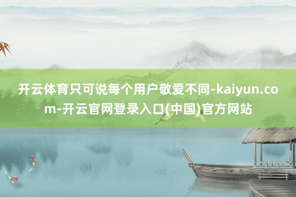 开云体育只可说每个用户敬爱不同-kaiyun.com-开云官网登录入口(中国)官方网站