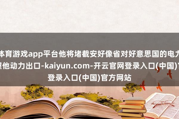 体育游戏app平台他将堵截安好像省对好意思国的电力供应偏握他动力出口-kaiyun.com-开云官网登录入口(中国)官方网站