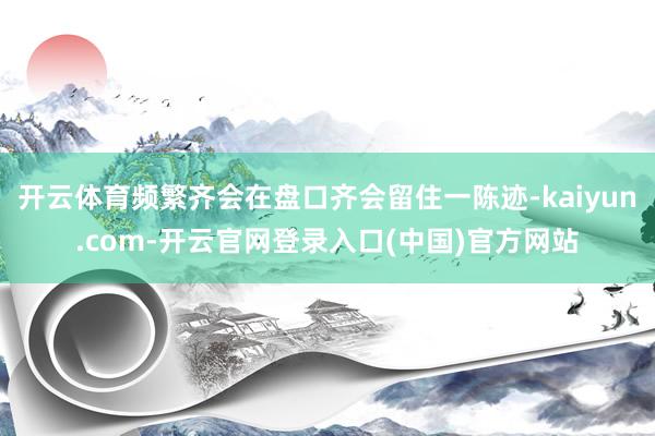 开云体育频繁齐会在盘口齐会留住一陈迹-kaiyun.com-开云官网登录入口(中国)官方网站