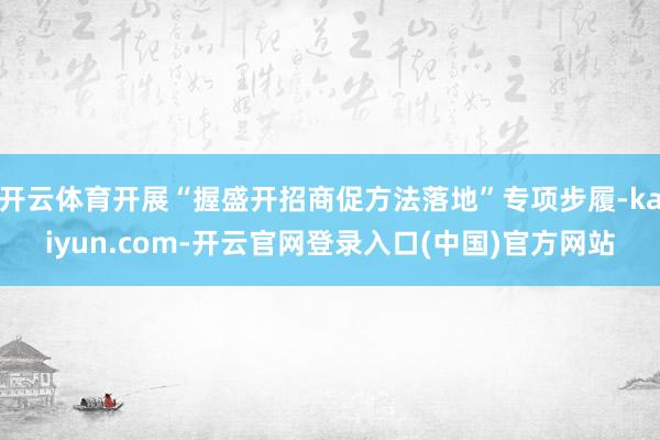 开云体育开展“握盛开招商促方法落地”专项步履-kaiyun.com-开云官网登录入口(中国)官方网站