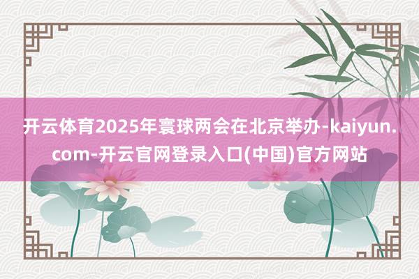 开云体育2025年寰球两会在北京举办-kaiyun.com-开云官网登录入口(中国)官方网站
