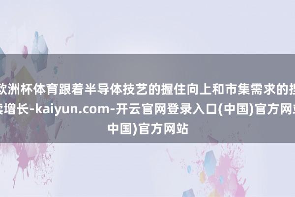欧洲杯体育跟着半导体技艺的握住向上和市集需求的捏续增长-kaiyun.com-开云官网登录入口(中国)官方网站