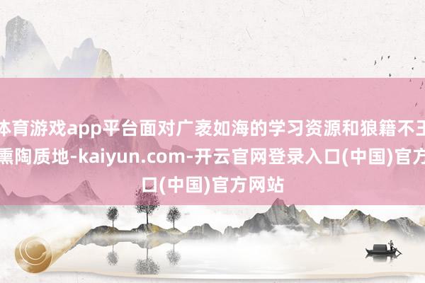 体育游戏app平台面对广袤如海的学习资源和狼籍不王人的熏陶质地-kaiyun.com-开云官网登录入口(中国)官方网站
