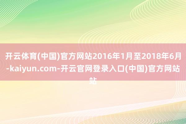 开云体育(中国)官方网站2016年1月至2018年6月-kaiyun.com-开云官网登录入口(中国)官方网站
