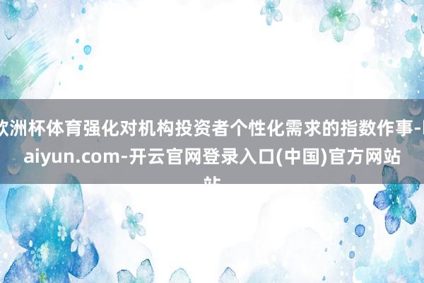 欧洲杯体育强化对机构投资者个性化需求的指数作事-kaiyun.com-开云官网登录入口(中国)官方网站