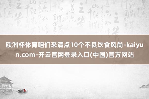 欧洲杯体育咱们来清点10个不良饮食风尚-kaiyun.com-开云官网登录入口(中国)官方网站