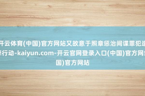 开云体育(中国)官方网站又故意于照章惩治间谍罪犯造孽行动-kaiyun.com-开云官网登录入口(中国)官方网站