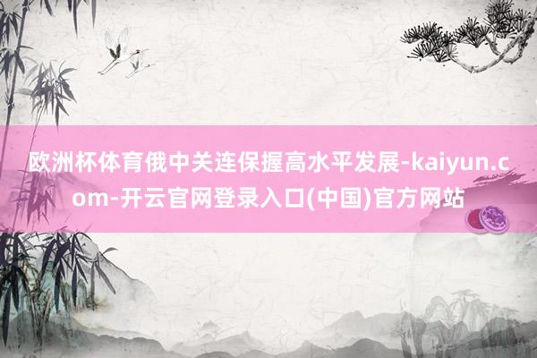 欧洲杯体育俄中关连保握高水平发展-kaiyun.com-开云官网登录入口(中国)官方网站