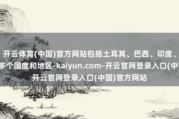 开云体育(中国)官方网站包括土耳其、巴西、印度、好意思国等多个国度和地区-kaiyun.com-开云官网登录入口(中国)官方网站