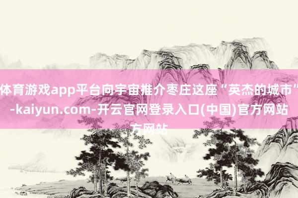 体育游戏app平台向宇宙推介枣庄这座“英杰的城市”-kaiyun.com-开云官网登录入口(中国)官方网站