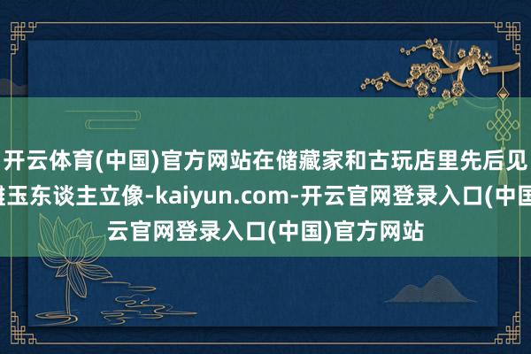 开云体育(中国)官方网站在储藏家和古玩店里先后见到数件圆雕玉东谈主立像-kaiyun.com-开云官网登录入口(中国)官方网站