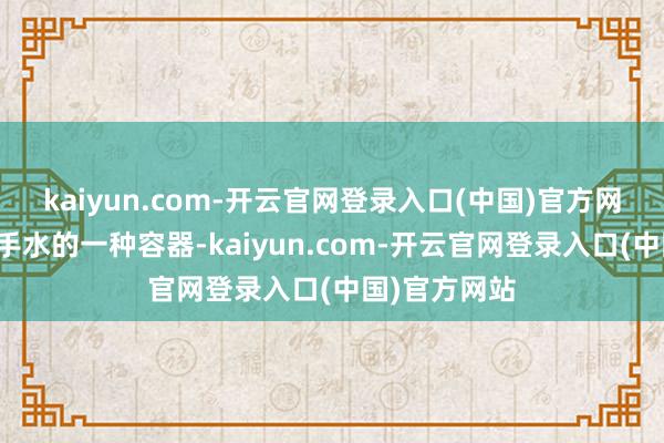 kaiyun.com-开云官网登录入口(中国)官方网站即是装洗手水的一种容器-kaiyun.com-开云官网登录入口(中国)官方网站