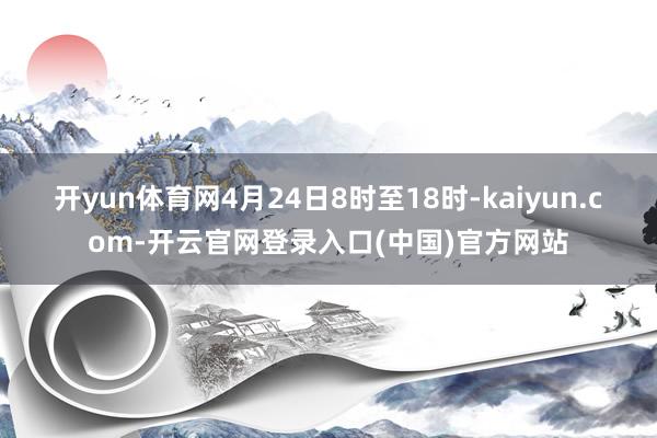 开yun体育网4月24日8时至18时-kaiyun.com-开云官网登录入口(中国)官方网站