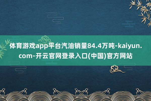 体育游戏app平台汽油销量84.4万吨-kaiyun.com-开云官网登录入口(中国)官方网站