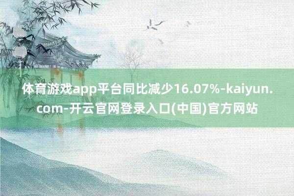 体育游戏app平台同比减少16.07%-kaiyun.com-开云官网登录入口(中国)官方网站
