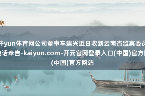 开yun体育网公司董事车建兴近日收到云南省监察委员会电话奉告-kaiyun.com-开云官网登录入口(中国)官方网站