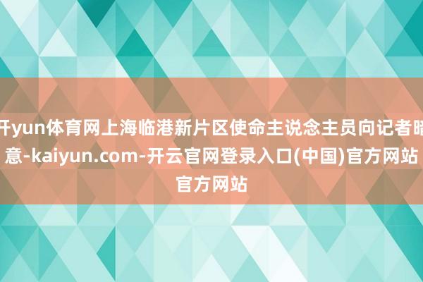 开yun体育网上海临港新片区使命主说念主员向记者暗意-kaiyun.com-开云官网登录入口(中国)官方网站
