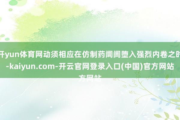 开yun体育网动须相应在仿制药阛阓堕入强烈内卷之时-kaiyun.com-开云官网登录入口(中国)官方网站
