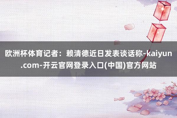 欧洲杯体育记者：赖清德近日发表谈话称-kaiyun.com-开云官网登录入口(中国)官方网站