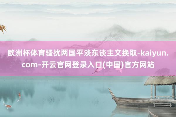 欧洲杯体育骚扰两国平淡东谈主文换取-kaiyun.com-开云官网登录入口(中国)官方网站
