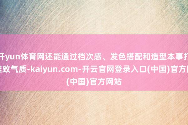 开yun体育网还能通过档次感、发色搭配和造型本事打造雅致气质-kaiyun.com-开云官网登录入口(中国)官方网站
