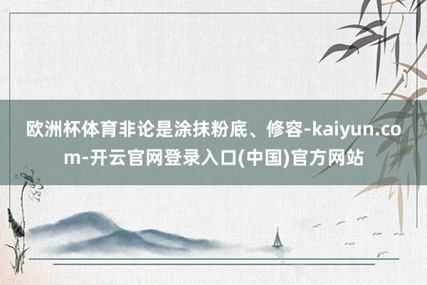 欧洲杯体育非论是涂抹粉底、修容-kaiyun.com-开云官网登录入口(中国)官方网站