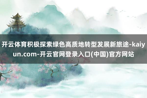 开云体育积极探索绿色高质地转型发展新旅途-kaiyun.com-开云官网登录入口(中国)官方网站