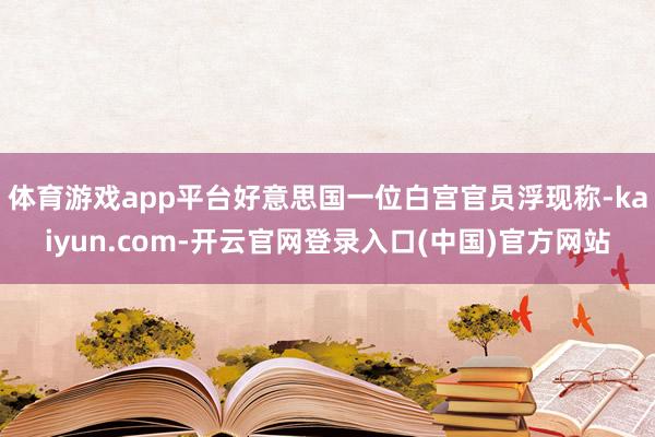 体育游戏app平台好意思国一位白宫官员浮现称-kaiyun.com-开云官网登录入口(中国)官方网站