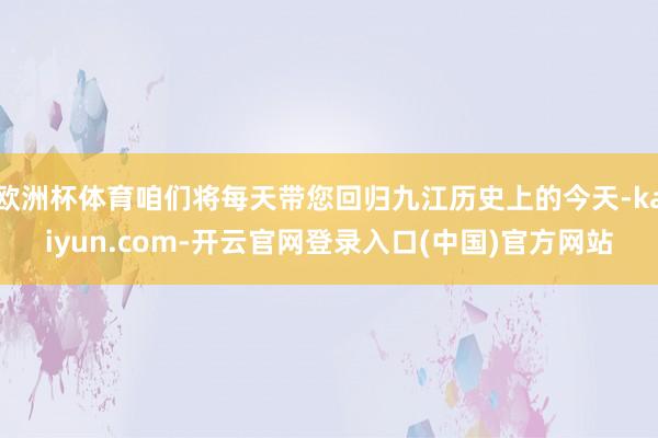 欧洲杯体育咱们将每天带您回归九江历史上的今天-kaiyun.com-开云官网登录入口(中国)官方网站