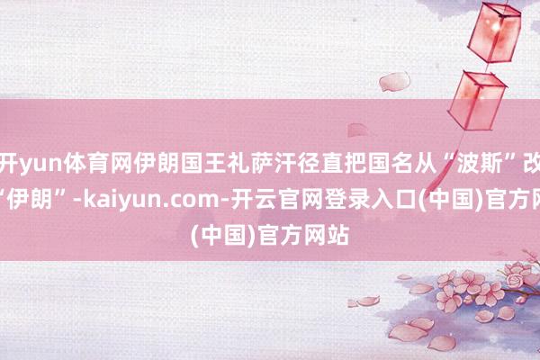 开yun体育网伊朗国王礼萨汗径直把国名从“波斯”改成“伊朗”-kaiyun.com-开云官网登录入口(中国)官方网站