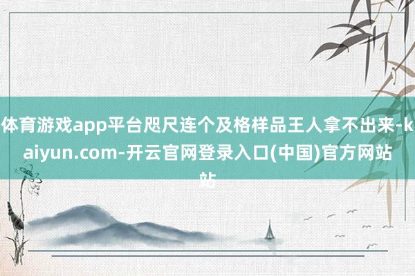 体育游戏app平台咫尺连个及格样品王人拿不出来-kaiyun.com-开云官网登录入口(中国)官方网站