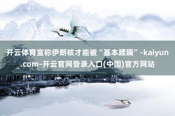 开云体育宣称伊朗核才能被“基本蹂躏”-kaiyun.com-开云官网登录入口(中国)官方网站