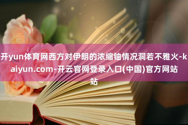 开yun体育网西方对伊朗的浓缩铀情况洞若不雅火-kaiyun.com-开云官网登录入口(中国)官方网站