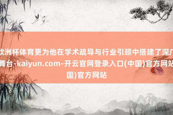 欧洲杯体育更为他在学术疏导与行业引颈中搭建了深广舞台-kaiyun.com-开云官网登录入口(中国)官方网站