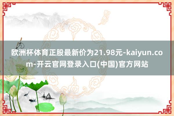 欧洲杯体育正股最新价为21.98元-kaiyun.com-开云官网登录入口(中国)官方网站
