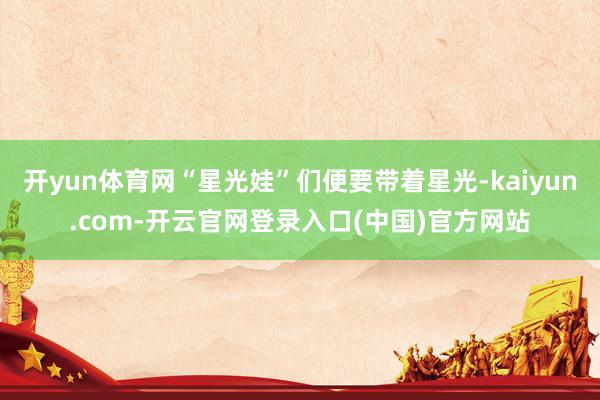 开yun体育网“星光娃”们便要带着星光-kaiyun.com-开云官网登录入口(中国)官方网站