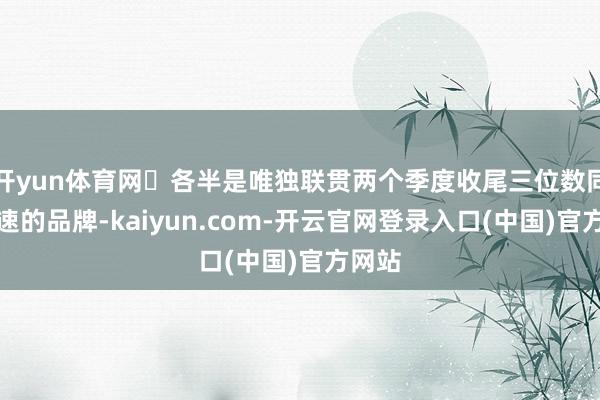 开yun体育网‌各半是唯独联贯两个季度收尾三位数同比增速的品牌-kaiyun.com-开云官网登录入口(中国)官方网站