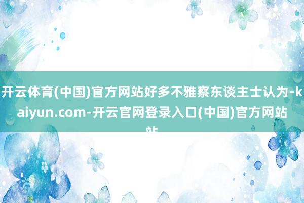 开云体育(中国)官方网站好多不雅察东谈主士认为-kaiyun.com-开云官网登录入口(中国)官方网站