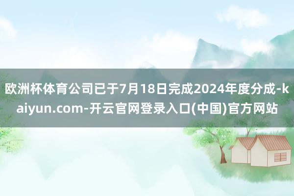 欧洲杯体育公司已于7月18日完成2024年度分成-kaiyun.com-开云官网登录入口(中国)官方网站