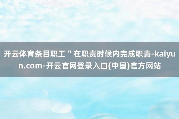 开云体育条目职工＂在职责时候内完成职责-kaiyun.com-开云官网登录入口(中国)官方网站