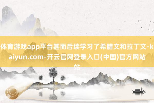 体育游戏app平台甚而后续学习了希腊文和拉丁文-kaiyun.com-开云官网登录入口(中国)官方网站