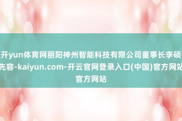 开yun体育网　　丽阳神州智能科技有限公司董事长李硕先容-kaiyun.com-开云官网登录入口(中国)官方网站