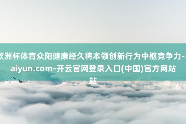 欧洲杯体育众阳健康经久将本领创新行为中枢竞争力-kaiyun.com-开云官网登录入口(中国)官方网站
