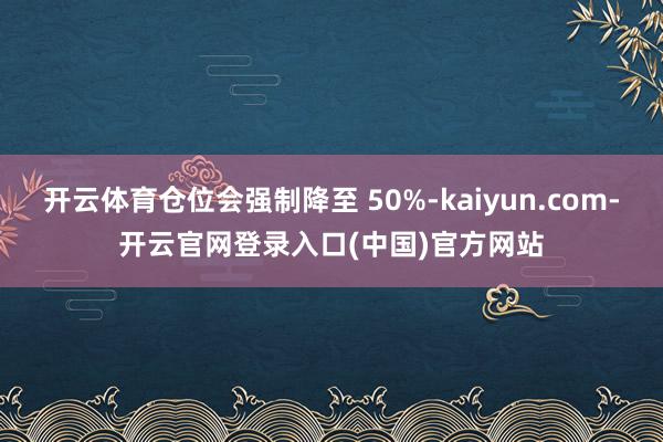 开云体育仓位会强制降至 50%-kaiyun.com-开云官网登录入口(中国)官方网站