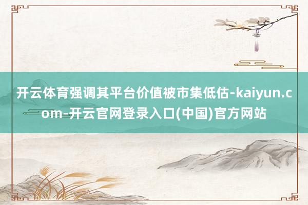 开云体育强调其平台价值被市集低估-kaiyun.com-开云官网登录入口(中国)官方网站