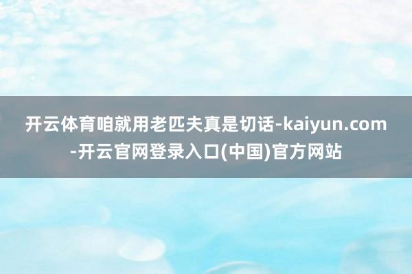 开云体育咱就用老匹夫真是切话-kaiyun.com-开云官网登录入口(中国)官方网站