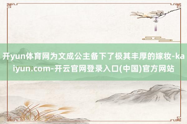 开yun体育网为文成公主备下了极其丰厚的嫁妆-kaiyun.com-开云官网登录入口(中国)官方网站
