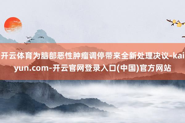 开云体育为脑部恶性肿瘤调停带来全新处理决议-kaiyun.com-开云官网登录入口(中国)官方网站
