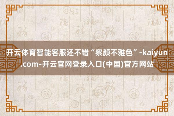 开云体育智能客服还不错“察颜不雅色”-kaiyun.com-开云官网登录入口(中国)官方网站