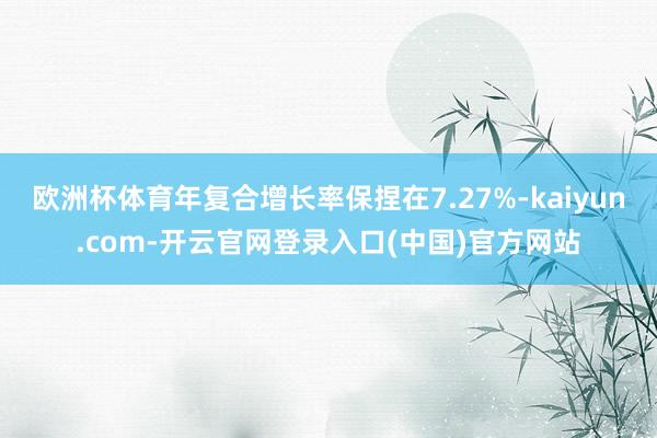 欧洲杯体育年复合增长率保捏在7.27%-kaiyun.com-开云官网登录入口(中国)官方网站